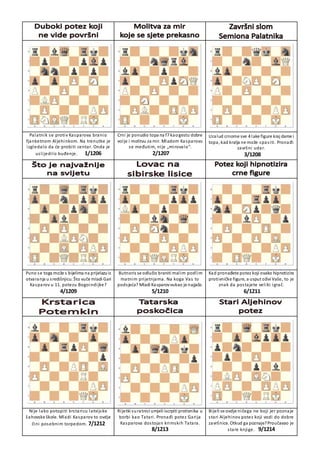 Palatnik se protiv Kasparova branio
fjanketnom Aljehinkom. Na trenutke je
izgledalo da će probiti centar. Onda je
uslijedilo buđenje. 1/1206
Crni je ponudio topa na f7 kaogestu dobre
volje i molitvu za mir. Mladom Kasparovu
se međutim, nije „mirovalo“.
2/1207
Uzalud crnome sve 4 lake figure kraj dame i
topa, kad kralja ne može spasiti. Pronađi
završni udar.
3/1208
Puno se toga može s bijelima na prijelazuiz
otvaranja u središnjicu. Što vuče mladi Gari
Kasparov u 11. potezu Bogoindijke?
4/1209
Butnoris se odlučio braniti malim podlim
matnim prijetnjama. Na koga Vas to
podsjeća? Mladi Kasparovvukao je najjače.
5/1210
Kad pronađete potez koji ovako hipnotizira
protivničke figure, a usput oživi Vaše, to je
znak da postajete veliki igrač.
6/1211
Nije lako potopiti krstaricu latvijske
šahovske škole. Mladi Kasparov to ovdje
čini posebnim torpedom. 7/1212
Rijetki suratnici umjeli iscrpiti protivnika u
borbi kao Tatari. Pronađi potez Garija
Kasparova dostojan krimskih Tatara.
8/1213
Bijeli se ovdje ničega ne boji jer poznaje
stari Aljehinov potez koji vodi do dobre
završnice. Otkud ga poznaje?Proučavao je
stare knjige. 9/1214
 