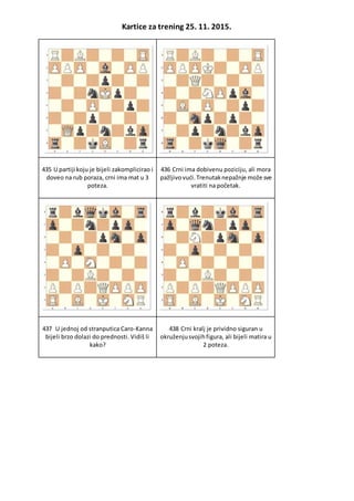 Kartice za trening 25. 11. 2015.
435 U partiji koju je bijeli zakomplicirao i
doveo na rub poraza, crni ima mat u 3
poteza.
436 Crni ima dobivenu poziciju, ali mora
pažljivovući.Trenutaknepažnje može sve
vratiti na početak.
437 U jednoj od stranputica Caro-Kanna
bijeli brzo dolazi do prednosti. Vidiš li
kako?
438 Crni kralj je prividno siguran u
okruženjusvojihfigura, ali bijeli matira u
2 poteza.
 