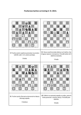 Fischerove kartice za trening 4. VI. 2015.
97 Fischer protiv Lapikena pronalazi neumoljiv
taktički udar i crni uskoro predaje.
3 boda
98 Ovase završnica lako dobiva na 3 načina. Sve
drugoje opasnoi neizvjesno. Pronađi jedan od 3
dobitna nastavka.
2 boda
99 Fischer protiv Sherwina demonstrira lakoću
zdravog napada.
5 bodova
100 Motivi za nastavaknapada suovdje,samoih
treba povezati u završnu akciju. Pronađi plan
dobitka.
4 boda
 