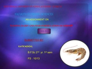 WEST BENGAL UNIVERSITY OF ANIMAL & FISHERY SCIENCES 
FACULTY OF FISHERY SCIENCES 
AN ASSIGNMENT ON 
FEEDING HABITAND FEED FORMULATION OF SHRIMP 
FAQ-213 
SUBMITTED BY: 
KArTIK MONDAL 
B.F.Sc 2nd yr. 1st sem 
FS : 10/13 
 