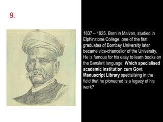 9.,[object Object],1837 – 1925. Born in Malvan, studied in Elphinstone College, one of the first graduates of Bombay University later became vice-chancellor of the University. He is famous for his easy to learn books on the Sanskrit language. Which specialised academic institution cum Govt Manuscript Libraryspecialising in the field that he pioneered is a legacy of his work?,[object Object]
