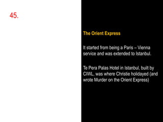 45. ,[object Object],The Orient Express,[object Object],It started from being a Paris – Vienna service and was extended to Istanbul.,[object Object],Te PeraPalas Hotel in Istanbul, built by CIWL, was where Christie holidayed (and wrote Murder on the Orient Express),[object Object]