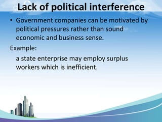 Lack of political interference
• Government companies can be motivated by
political pressures rather than sound
economic and business sense.
Example:
a state enterprise may employ surplus
workers which is inefficient.