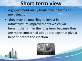 Short term view
• A government many think only in terms of
next election.
• they may be unwilling to invest in
infrastructure improvements which will
benefit the firm in the long term because they
are more concerned about projects that give a
benefit before the election.
