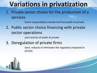 Variations in privatization
1. Private sector choice for the production of a
services
Entire responsibility transferred from public to private
2. Public sector choice financing with private
sector operations
joint activity of public & private
3. Deregulation of private firms
Govt. reduces or eliminates the regulatory imposed on
private.