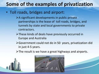 Some of the examples of privatization
• Toll roads, bridges and airport:
A significant developments in public private
partnerships is the lease of toll roads, bridges, and
tunnels by state and local governments to private
contractors.
These kinds of deals have previously occurred in
Europe and Australia
Government could not do in 50 years, privatization did
in just 4-5 years.
The result is we have a great highways and airports.