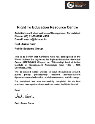 Right To Education Resource Centre
An initiative at Indian Institute of Management, Ahmedabad
Phone: (O) 91-79-6632 4953
E-mail: asarin@iima.ac.in
Prof. Ankur Sarin
Public Systems Group
This is to certify that Kartikeya Arya has participated in the
Winter School 5.0 organised by Right-to-Education Resource
Centre (RTERC-IIMA Chapter) on ‘Citizenship’ held at Indian
Institute of Management Ahmedabad from 13th - 16th
December, 2018.
The co-created space wished to spur discussions around,
public policy, participatory research, political-cultural
dynamics around education, social movements, social change.
The participant has also successfully completed the on field
practicum over a period of two weeks as part of the Winter School.
Best,
Prof. Ankur Sarin
 