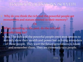  Why do you think the rich and the powerful people get
monuments and statues erected in their memory?
 Or
 What, according to the poet, do the rich and
 powerful long for?
 Ans. The rich and the powerful people erect monuments to
not only show their wealth and power but as living reminders
of those people. They want the future generations to know
and remember them. They are extremely vain people.
7/1/2013 102
 