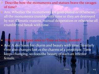  Describe how the monuments and statues brave the ravages
of time?
 Ans. Whether the monuments are gold-plated or otherwise,
all the monuments crumble with time or they are destroyed
by war. Climatic reasons, manual desperation or otherwise all
crumble and break with time.
 Why does the poet refer to Time as being sluttish?
 Ans. A slut loses her charm and beauty with time. Similarly
time also changes fast as the charms of a prostitute. Time
keeps changing, so does the beauty of such an inferior
female.
7/1/2013 103
 