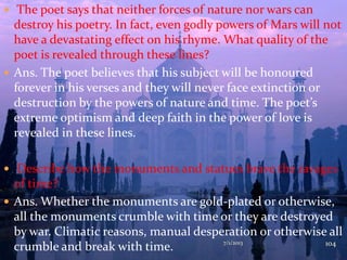  The poet says that neither forces of nature nor wars can
destroy his poetry. In fact, even godly powers of Mars will not
have a devastating effect on his rhyme. What quality of the
poet is revealed through these lines?
 Ans. The poet believes that his subject will be honoured
forever in his verses and they will never face extinction or
destruction by the powers of nature and time. The poet’s
extreme optimism and deep faith in the power of love is
revealed in these lines.
 Describe how the monuments and statues brave the ravages
of time?
 Ans. Whether the monuments are gold-plated or otherwise,
all the monuments crumble with time or they are destroyed
by war. Climatic reasons, manual desperation or otherwise all
crumble and break with time. 7/1/2013 104
 