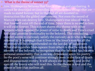  What is the theme of sonnet 55?
 Ans. Shakespeare believes that love is eternal and everlasting. It
cannot be destroyed or controlled by materialistic things that are
made to stand forever, but in the end all are doomed to
destruction like the gilded monuments. Not even the sword of
Mars or wars can destroy love, Shakespeare’s true idea of love is
that love will exist till the end of time. Since there is no end to love
it will exist forever. This sonnet shares this theme with other
sonnets which oppose the power of verse to death and Time’s cruel
knife and promise immortality to the beloved. The concluding
couplet seems to curiously satisfy the curiosity as to who is being
referred to. It is enough that it lives in ‘the lover’s eyes for all the
mysteries will be comprehended on the last day of judgement.
What distinguishes Shakespeare from others is that he values the
identity of the beloved, he recognises that the beloved has his own
personal immortality, that is no way dependent upon his poetry.
So the poet’s verse will continue strongly even in the face of death
and dispassionate enmity. It will always live in poetry and in the
eyes of the lovers who will read this. So the theme is love and the
power of love that outlives all.
7/1/2013 105
 