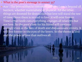  What is the poet’s message in sonnet 55?
 Ans : The poet wishes to communicate that Love is beyond all
barriers, whether materialistic or physical. All the other
things are doomed for destruction but love will stand the test
of time. Since there is no end to love, it will exist forever.
Time’s cruel knife cuts everything, changes all relations but
not love. So the poet’s love for his friend will continue
strongly even in the face of death and dispassionate enmity. It
will live forever in the eyes of the lovers. So the theme is love
and the power of love that outlives all
7/1/2013 107
 