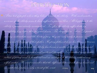  A true test of people is how they behave towards the elderly. With modernisation,
reverence of the elderly seems to have suffered a grievous blow. All happiness to the
elderly is parsimoniously measured out. Too often the elderly suffer death by
invisibility long before their physical demise. The daughters in „Dear Departed‟
are very materialistic and like beasts of prey, they are only ready to pounce on the
money and belongings of their father. Keeping father at home has become a tiresome
burden. Looking towards the elderly has become a matter of comfort and financial
aid rather than for inspiration and emotional strength. For a civilised society a new
culture of giving needs to be ushered and one must give to the elderly without any
selfish motive. We must remember that the difference between a helping hand and
an outstretched palm is only a twist of the wrist. 7/1/2013 109
 