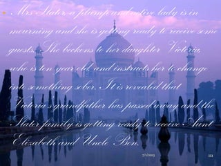  Mrs Slater, a plump and active lady is in
mourning and she is getting ready to receive some
guests. She beckons to her daughter Victoria,
who is ten year old, and instructs her to change
into something sober. It is revealed that
Victoria‟s grandfather has passed away and the
Slater family is getting ready to receive Aunt
Elizabeth and Uncle Ben.
7/1/2013 111
 