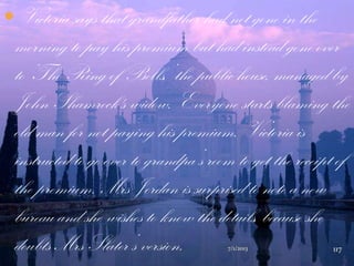  Victoria says that grandfather had not gone in the
morning to pay his premium but had instead gone over
to „The Ring of Bells,‟ the public house, managed by
John Shamrock's widow. Everyone starts blaming the
old man for not paying his premium. Victoria is
instructed to go over to grandpa‟s room to get the receipt of
the premium. Mrs Jordan is surprised to note a new
bureau and she wishes to know the details, because she
doubts Mrs Slater‟s version. 7/1/2013 117
 