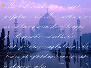 Mrs Jordan makes up some story to
pacify him. Abel Merryweather enjoys
tea and has a generous slice of the apple-
pie. He grumbles and scolds Mrs
Slater for taking away his bureau. Mrs
Jordan gets agitated and accuses her sister
of robbing her father 7/1/2013 119
 