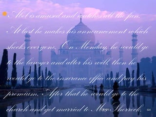 Abel is amused and watches all the fun.
At last he makes his announcement which
shocks everyone. On Monday, he would go
to the lawyer and alter his will, then he
would go to the insurance office and pay his
premium. After that he would go to the
church and get married to Mrs Shorrock.7/1/2013 121
 