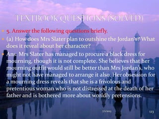  5. Answer the following questions briefly.
 (a) How does Mrs Slater plan to outshine the Jordan's? What
does it reveal about her character?
 Ans. Mrs Slater has managed to procure a black dress for
mourning, though it is not complete. She believes that her
mourning outfit would still be better than Mrs Jordan’s, who
might not have managed to arrange it also. Her obsession for
a mourning dress reveals that she is a frivolous and
pretentious woman who is not distressed at the death of her
father and is bothered more about worldly pretensions.
7/1/2013 123
 