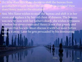  (b) Why does Mrs Slater decide to shift the bureau from
grandfather’s room before the arrival of the Jordans? How
does Henry react to the situation?
 Ans. Mrs Slater wishes to steal the bureau and shift it in her
room and replace it by her old chest of drawers. The bureau
was new so now with her father’s death, she wishes to possess
it before her sister comes and Henry is not that greedy and
suggests that his wife must-discuss it with her sister before
taking it away. Later he gets persuaded by his dominating
wife.
7/1/2013 124
 