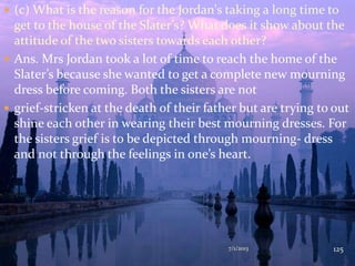  (c) What is the reason for the Jordan's taking a long time to
get to the house of the Slater’s? What does it show about the
attitude of the two sisters towards each other?
 Ans. Mrs Jordan took a lot of time to reach the home of the
Slater’s because she wanted to get a complete new mourning
dress before coming. Both the sisters are not
 grief-stricken at the death of their father but are trying to out
shine each other in wearing their best mourning dresses. For
the sisters grief is to be depicted through mourning- dress
and not through the feelings in one’s heart.
7/1/2013 125
 