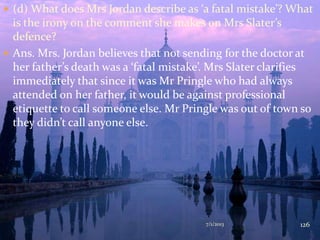  (d) What does Mrs Jordan describe as ‘a fatal mistake’? What
is the irony on the comment she makes on Mrs Slater’s
defence?
 Ans. Mrs. Jordan believes that not sending for the doctor at
her father’s death was a ‘fatal mistake’. Mrs Slater clarifies
immediately that since it was Mr Pringle who had always
attended on her father, it would be against professional
etiquette to call someone else. Mr Pringle was out of town so
they didn’t call anyone else.
7/1/2013 126
 