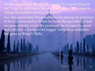  (e) Ben appreciates grandfather saying “it’s a good thing he
did”. Later he calls him a ‘drunken old beggar’. Why does he
change his opinion about grandfather?
 Ans. Ben appreciates the grandfather for paying the premium
of his insurance policy. When he hears that grandfather had
not gone that day to pay the premium, he changes his stand
and calls him a ‘drunken old beggar’ since the grandfather
had gone to ‘Ring-O-Bells.’
7/1/2013 127
 