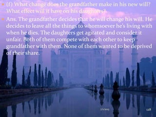  (f) What change does the grandfather make in his new will?
What effect will it have on his daughters?
 Ans. The grandfather decides that he will change his will. He
decides to leave all the things to whomsoever he’s living with
when he dies. The daughters get agitated and consider it
unfair. Both of them compete with each other to keep
grandfather with them. None of them wanted to be deprived
of their share.
7/1/2013 128
 