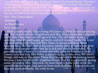  You are a neighbour of Mrs Slater on Upper Corn bank Street. You have
witnessed the indifferent and insensitive manner in which Mrs Slater
looks after her father and how the poor father contrives ways to stay out
of the house. Write a letter to a friend expressing your grave concern at
the way in which the elderly people are neglected.
 Ans : Post Carter Road,
 Mumbai
 30 March, 2010
 Dear Alana,
 With a heavy heart, I am writing this letter as I fear for our advancing
age. The Slater's are our neighbours and Mrs. Slater treats her father so
badly, that I fear how our old age will fare. The old father is very
sporting, friendly and happy-go-lucky and still treated badly. He is not
the demanding type, but still Mrs. Slater is always cribbing about
keeping him. Mr Abel, that is his name, hardly stays at home and goes
about to visit people even when he is sick and should be tended. His
granddaughter Victoria is the only one who cares for him but a child
cannot have her way. Mrs Slater is always trying to take away Mr Abel’s
things, one way or the other. These days he appears to be looking better
because I have heard in the neighbourhood, that he is apparently seeing
some old widow Mrs. Shorrock. At least there is some light in his life,
some flicker of hope. God save us from such children. I hope we do not
face any such problems. Do write to me. 7/1/2013 129
 