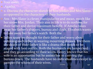  Your sister,
 Agatha.
 2. Discuss the character-sketch of Mrs Jordan and Mrs Slater
as opposed to the characters of their husbands.
 Ans : Mrs Slater is clever, manipulative and mean, much like
her sister Mrs. Jordan. Their aim in life is to do nothing for
their father and derive maximum benefit. If Amelia takes
away her father’s slippers, bureau and clock, Elizabeth wants
to take away her father’s watch. Both the
 ladies spare no thought for their father and worry about
outdoing each other in wearing mourning dresses. For them
the death of their father is like a drama that needs to be
staged with best outfits. Both the husbands are henpecked
and they go according to their wives. Henry knows that his
wife is an opportunist but he assists her in carrying the
bureau down. The husbands have no individualities except to
pamper the whims of their wives. 7/1/2013 130
 