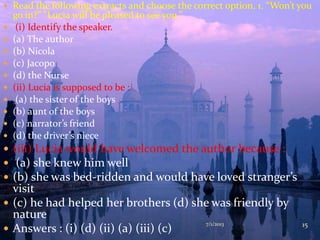 7/1/2013 15
 Read the following extracts and choose the correct option. 1. “Won’t you
go in?” “Lucia will be pleased to see you.”
 (i) Identify the speaker.
 (a) The author
 (b) Nicola
 (c) Jacopo
 (d) the Nurse
 (ii) Lucia is supposed to be :
 (a) the sister of the boys
 (b) aunt of the boys
 (c) narrator’s friend
 (d) the driver’s niece
 (iii) Lucia would have welcomed the author because :
 (a) she knew him well
 (b) she was bed-ridden and would have loved stranger’s
visit
 (c) he had helped her brothers (d) she was friendly by
nature
 Answers : (i) (d) (ii) (a) (iii) (c)
 