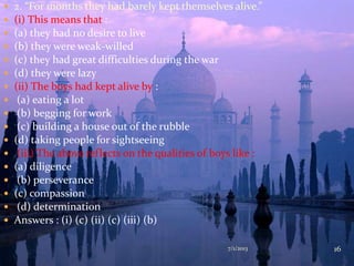  2. “For months they had barely kept themselves alive.”
 (i) This means that :
 (a) they had no desire to live
 (b) they were weak-willed
 (c) they had great difficulties during the war
 (d) they were lazy
 (ii) The boys had kept alive by :
 (a) eating a lot
 (b) begging for work
 (c) building a house out of the rubble
 (d) taking people for sightseeing
 (iii) The above reflects on the qualities of boys like :
 (a) diligence
 (b) perseverance
 (c) compassion
 (d) determination
 Answers : (i) (c) (ii) (c) (iii) (b)
7/1/2013 16
 