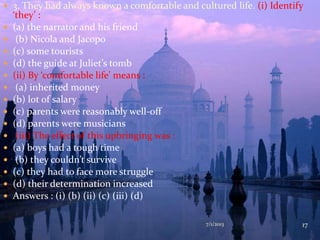  3. They had always known a comfortable and cultured life. (i) Identify
‘they’ :
 (a) the narrator and his friend
 (b) Nicola and Jacopo
 (c) some tourists
 (d) the guide at Juliet’s tomb
 (ii) By ‘comfortable life’ means :
 (a) inherited money
 (b) lot of salary
 (c) parents were reasonably well-off
 (d) parents were musicians
 (iii) The effect of this upbringing was :
 (a) boys had a tough time
 (b) they couldn’t survive
 (c) they had to face more struggle
 (d) their determination increased
 Answers : (i) (b) (ii) (c) (iii) (d)
7/1/2013 17
 