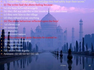  4. “I knew they would prefer to feel that they had safely kept their secret.”
 (i) The writer had the above feeling because :
 (a) the boys behaved strangely
 (b) they did not take the writer inside to meet their sister
 (c) they sent him to the village
 (d) they refused to say anything
 (ii) The above behaviour reflected upon the boys’
 (a) cleverness
 (b) reticence
 (c) maturity
 (d) introvert nature
 (iii) The writer kept quiet because he wanted to :
 (a) keep their friendship
 (b) ignore them
 (c) be indifferent
 (d) retain their dignity
 Answers : (i) (d) (ii) (c) (iii) (d)
7/1/2013 18
 