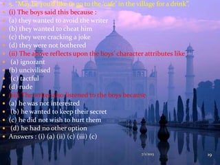  5. “May be you’d like to go to the ‘cafe’ in the village for a drink”.
 (i) The boys said this because :
 (a) they wanted to avoid the writer
 (b) they wanted to cheat him
 (c) they were cracking a joke
 (d) they were not bothered
 (ii) The above reflects upon the boys’ character attributes like :
 (a) ignorant
 (b) uncivilised
 (c) tactful
 (d) rude
 (iii) The writer also listened to the boys because
 (a) he was not interested
 (b) he wanted to keep their secret
 (c) he did not wish to hurt them
 (d) he had no other option
 Answers : (i) (a) (ii) (c) (iii) (c)
7/1/2013 19
 