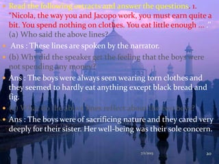  Read the following extracts and answer the questions. 1.
“Nicola, the way you and Jacopo work, you must earn quite a
bit. You spend nothing on clothes. You eat little enough ... .’’
(a) Who said the above lines?
 Ans : These lines are spoken by the narrator.
 (b) Why did the speaker get the feeling that the boys were
not spending any money?
 Ans : The boys were always seen wearing torn clothes and
they seemed to hardly eat anything except black bread and
fig.
 (c) What do the above lines reflect about the two boys?
 Ans : The boys were of sacrificing nature and they cared very
deeply for their sister. Her well-being was their sole concern.
7/1/2013 20
 