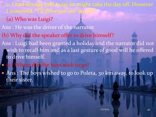 2. I had already told Luigi he might take the day off. However
I answered, “I’ll drive you out myself.”
 (a) Who was Luigi?
Ans : He was the driver of the narrator.
(b) Why did the speaker offer to drive himself?
Ans : Luigi had been granted a holiday and the narrator did not
wish to recall him and as a last gesture of good will he offered
to drive himself.
 (c) Where did the boys wish to go?
 Ans : The boys wished to go to Poleta, 30 km away, to look up
their sister.
7/1/2013 21
 
