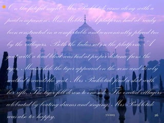 On the fateful night, Mrs Packletide came along with a
paid companion Miss Mebbin. A platform had al- ready
been constructed in a comfortable and conveniently placed tree
by the villagers. Both the ladies sat on the platform. A
goat with a loud bleat was tied at proper distance from the
tiger. Meanwhile the tiger appeared on the scene and slowly
walked towards the goat. Mrs Packletide fired a shot with
her rifle. The tiger fell down to one side. The excited villagers
celebrated by beating drums and singing. Mrs Packletide
was also too happy. 7/1/2013 26
 