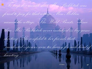  To keep her mouth shut, Mrs Packletide was
forced to pay for that cottage. Miss Mebbin
named the cottage, “The Wild Beasts.” Since
then Mrs Packletide never indulged in big game
shooting. She confided to her friends that
“incidental expenses were too heavy for such kind of
hunting”.
7/1/2013 30
 