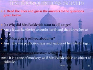  2. Read the lines and guess the answers to the questions
given below.
 (a) Why did Mrs Packletide want to kill a tiger?
 Ans : It was her desire to outdo her friend that drove her to
kill a
 (b) What does it tell you about her?
 Ans : She was publicity-crazy and jealous of her friend. tiger.
(c) What is the tone of the story-writer?
Ans : It is a tone of mockery, as if Mrs Packletide is an object of
ridicule.
7/1/2013 33
 