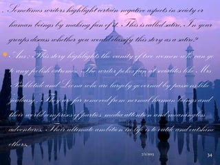 . Sometimes writers highlight certain negative aspects in society or
human beings by making fun of it. This is called satire. In your
groups discuss whether you would classify this story as a satire?
Ans : This story highlights the vanity of two women who can go
to any foolish extremes. The writer pokes fun at socialites like Mrs
Packletide and Loona who are largely governed by passions like
„jealousy‟. They are far removed from normal human beings and
their world comprises of parties, media attention and meaningless
adventures. Their ultimate ambition in life is to outdo and outshine
others.
7/1/2013 34
 