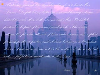 Birthday presents like tiger-claw brooch is to hurt Mrs.
Loona. Despite being bitter enemies and having extreme
hatred for each other, both Loona and Mrs Packletide
pretend to be part of the same friends circle. The writer
satirises the frivolous attitude of these vain women who exploit
friendship, throw parties and celebrate birthdays to humiliate
others. Their activities are not for the welfare of the society but
only to fulfil their eccentricities and whims.
7/1/2013 36
 