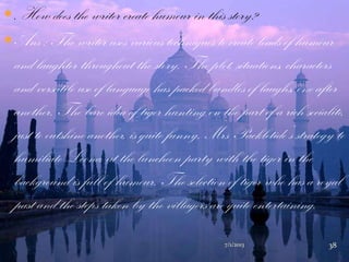 . How does the writer create humour in this story?
Ans : The writer uses various techniques to create loads of humour
and laughter throughout the story. The plot, situations, characters
and versatile use of language has packed bundles of laughs, one after
another. The bare idea of tiger hunting on the part of a rich socialite,
just to outshine another, is quite funny. Mrs Packletide‟s strategy to
humiliate Loona, at the luncheon party with the tiger in the
background is full of humour. The selection of tiger who has a royal
past and the steps taken by the villagers are quite entertaining.
7/1/2013 38
 