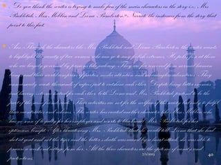  . Do you think the writer is trying to make fun of the main characters in the story i.e., Mrs
Packletide, Miss Mebbin and Loona Bimberton? Narrate the instances from the story that
point to this fact.
 Ans :Through the characters like Mrs. Packletide and Loona Bimberton, the writer wants
to highlight the vanity of two women who can go to any foolish extremes. He pokes fun at them
who are largely governed by passions like jealousy. They are far removed from normal human
beings and their world comprises of parties, media attention and meaningless adventures. They
unnecessarily waste thousands of rupees just to outshine each other. Despite being bitter enemies
and having extreme hatred for each other, both Loona and Mrs. Packletide pretend to be the
part of the same friends circle. Their activities are not for the welfare of the society but only to fulfil
their eccentricities and whims. The writer has created another character like Miss Mebbin who
has no sense of loyalty for her employer and resorts to blackmail Mrs. Packletide for her
optimum benefit. After threatening Mrs. Packletide that she would tell Loona that she had
shot at goat and not the tiger and the latter‟s death was caused by a heart attack, she was able to
procure a week-end cottage from her. All the three characters are the epitome of vanity and
pretentions.
7/1/2013 40
 