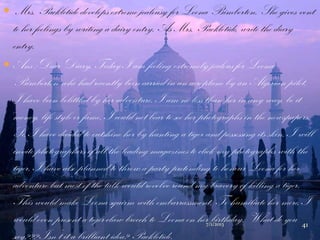  Mrs. Packletide develops extreme jealousy for Loona Bimberton. She gives vent
to her feelings by writing a dairy entry. As Mrs. Packletide, write the diary
entry.
 Ans :Dear Diary, Today I am feeling extremely jealous for Loona
Bimberton who had recently been carried in an aeroplane by an Algerian pilot.
I have been belittled by her adventure. I am no less than her in any way, be it
money, life style or fame. I could not bear to see her photographs in the newspapers.
So, I have decided to outshine her by hunting a tiger and possessing its skin. I will
invite photographers of all the leading magazines to click my photographs with the
tiger. I have also planned to throw a party pretending to honour Loona for her
adventure but most of the talk would revolve round my bravery of killing a tiger.
This would make Loona squirm with embarrassment. To humiliate her more, I
would even present a tiger-claw brooch to Loona on her birthday. What do you
say??? Isn‟t it a brilliant idea? Packletide.
7/1/2013 41
 