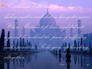 Coachman Ali had been a famous
shikari and a crackshot in his yester-years.
When Miriam left him and did not
respond, he realised the pain of suffering
and separation. So he gave up hunting
altogether.
7/1/2013 46
 