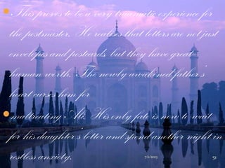 This proves to be a very traumatic experience for
the postmaster. He realises that letters are not just
envelopes and postcards, but they have great
human worth. The newly awakened father‟s
heart curses him for
maltreating Ali. His only fate is now to wait
for his daughter‟s letter and spend another night in
restless anxiety. 7/1/2013 51
 