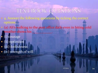  4. Answer the following questions by ticking the correct
options :
 (a) Ali’s walking to the post office daily even in biting cold
weather shows his ___________.
 (i) courage
 (ii) optimism
 (iii) foolishness
 (iv) strength of will
7/1/2013 54
 