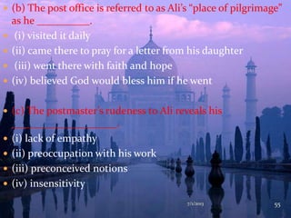  (b) The post office is referred to as Ali’s “place of pilgrimage”
as he __________.
 (i) visited it daily
 (ii) came there to pray for a letter from his daughter
 (iii) went there with faith and hope
 (iv) believed God would bless him if he went
 (c) The postmaster’s rudeness to Ali reveals his
____________________.
 (i) lack of empathy
 (ii) preoccupation with his work
 (iii) preconceived notions
 (iv) insensitivity
7/1/2013 55
 
