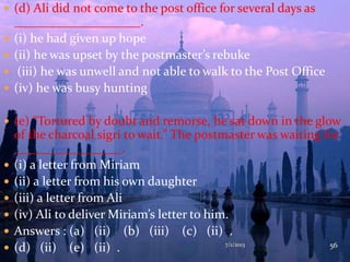  (d) Ali did not come to the post office for several days as
____________________.
 (i) he had given up hope
 (ii) he was upset by the postmaster’s rebuke
 (iii) he was unwell and not able to walk to the Post Office
 (iv) he was busy hunting
 (e) “Tortured by doubt and remorse, he sat down in the glow
of the charcoal sigri to wait.” The postmaster was waiting for
_________________.
 (i) a letter from Miriam
 (ii) a letter from his own daughter
 (iii) a letter from Ali
 (iv) Ali to deliver Miriam’s letter to him.
 Answers : (a) (ii) (b) (iii) (c) (ii) .
 (d) (ii) (e) (ii) . 7/1/2013 56
 