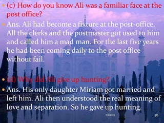  (c) How do you know Ali was a familiar face at the
post office?
 Ans. Ali had become a fixture at the post-office.
All the clerks and the postmaster got used to him
and called him a mad man. For the last five years
he had been coming daily to the post office
without fail.
 (d) Why did Ali give up hunting?
 Ans. His only daughter Miriam got married and
left him. Ali then understood the real meaning of
love and separation. So he gave up hunting.
7/1/2013 58
 